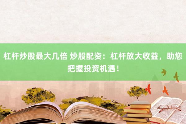 杠杆炒股最大几倍 炒股配资：杠杆放大收益，助您把握投资机遇！