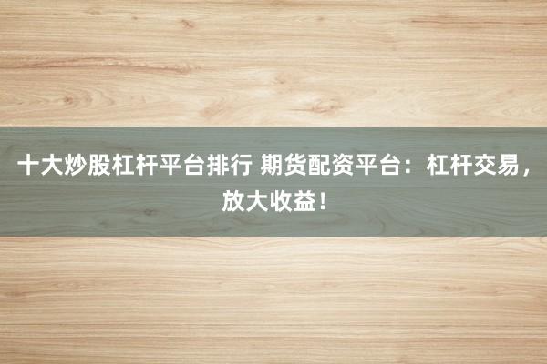 十大炒股杠杆平台排行 期货配资平台：杠杆交易，放大收益！