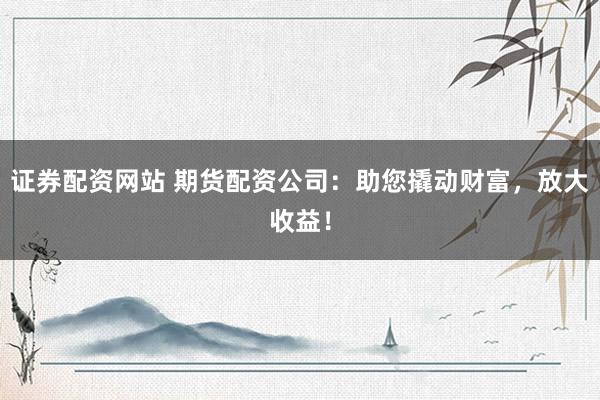证券配资网站 期货配资公司：助您撬动财富，放大收益！