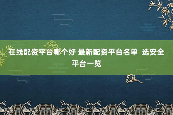 在线配资平台哪个好 最新配资平台名单  选安全平台一览