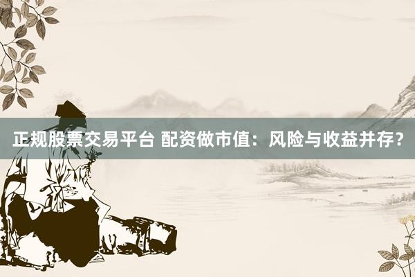 正规股票交易平台 配资做市值：风险与收益并存？