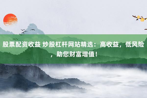 股票配资收益 炒股杠杆网站精选：高收益，低风险，助您财富增值！