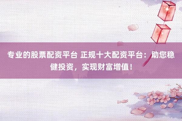 专业的股票配资平台 正规十大配资平台：助您稳健投资，实现财富增值！