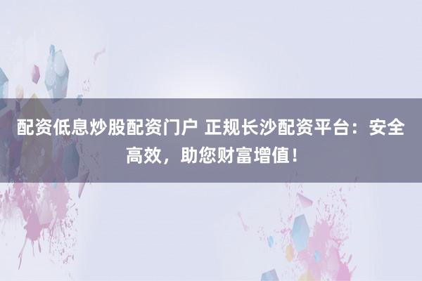 配资低息炒股配资门户 正规长沙配资平台：安全高效，助您财富增值！