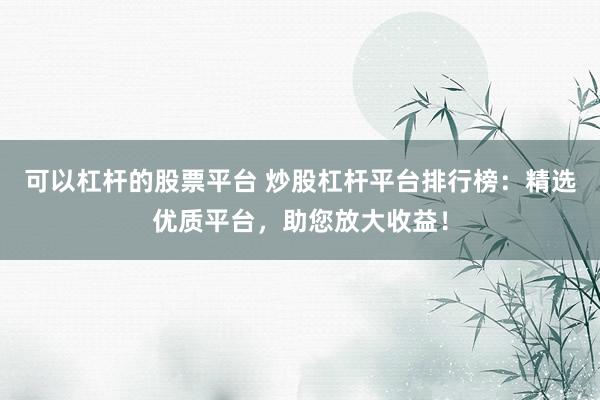 可以杠杆的股票平台 炒股杠杆平台排行榜：精选优质平台，助您放大收益！