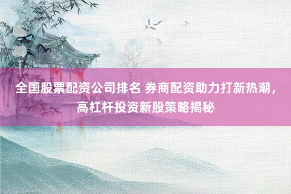 全国股票配资公司排名 券商配资助力打新热潮，高杠杆投资新股策略揭秘