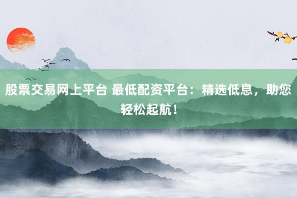 股票交易网上平台 最低配资平台：精选低息，助您轻松起航！