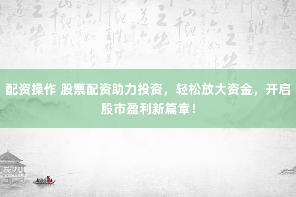 配资操作 股票配资助力投资，轻松放大资金，开启股市盈利新篇章！