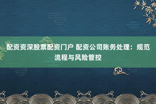 配资资深股票配资门户 配资公司账务处理：规范流程与风险管控