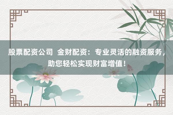 股票配资公司  金财配资：专业灵活的融资服务，助您轻松实现财富增值！
