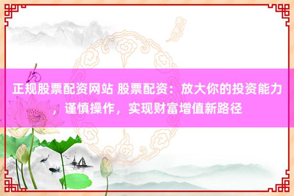 正规股票配资网站 股票配资：放大你的投资能力，谨慎操作，实现财富增值新路径