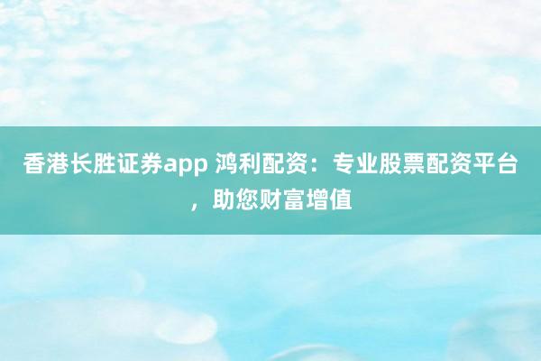 香港长胜证券app 鸿利配资：专业股票配资平台，助您财富增值