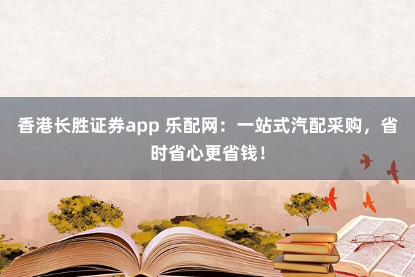 香港长胜证券app 乐配网：一站式汽配采购，省时省心更省钱！