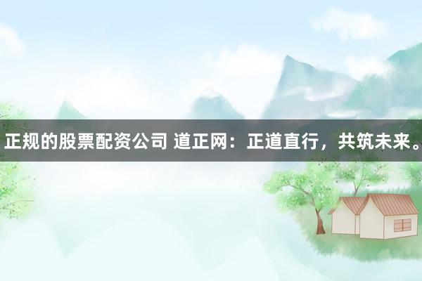 正规的股票配资公司 道正网：正道直行，共筑未来。