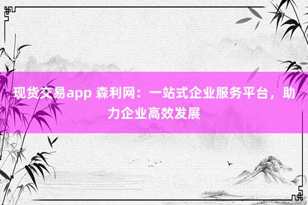 现货交易app 森利网：一站式企业服务平台，助力企业高效发展