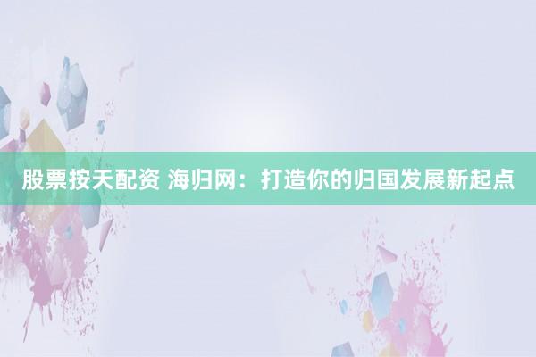 股票按天配资 海归网：打造你的归国发展新起点