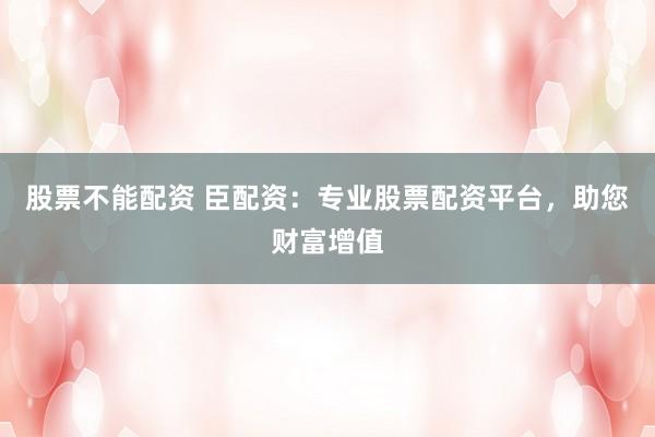 股票不能配资 臣配资：专业股票配资平台，助您财富增值