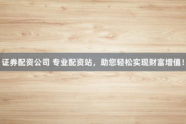 证券配资公司 专业配资站，助您轻松实现财富增值！