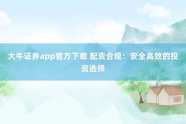 大牛证券app官方下载 配资合规：安全高效的投资选择