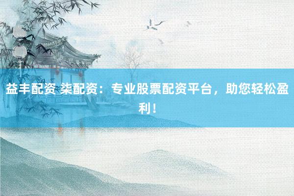 益丰配资 柒配资：专业股票配资平台，助您轻松盈利！