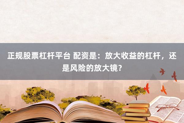 正规股票杠杆平台 配资是：放大收益的杠杆，还是风险的放大镜？