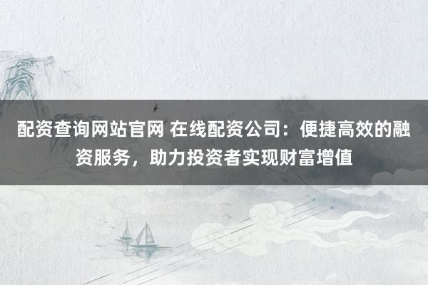 配资查询网站官网 在线配资公司：便捷高效的融资服务，助力投资者实现财富增值