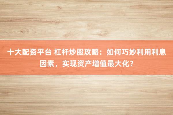 十大配资平台 杠杆炒股攻略：如何巧妙利用利息因素，实现资产增值最大化？