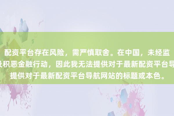 配资平台存在风险，需严慎取舍。在中国，未经监管的配资行径可能触及积恶金融行动，因此我无法提供对于最新配资平台导航网站的标题或本色。