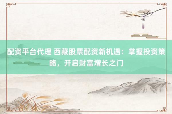 配资平台代理 西藏股票配资新机遇：掌握投资策略，开启财富增长之门