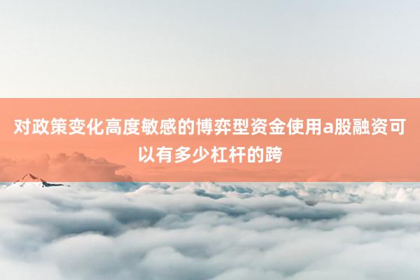 对政策变化高度敏感的博弈型资金使用a股融资可以有多少杠杆的跨