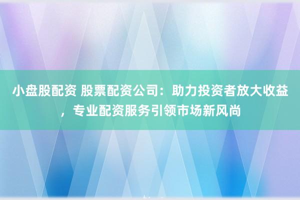 小盘股配资 股票配资公司：助力投资者放大收益，专业配资服务引领市场新风尚