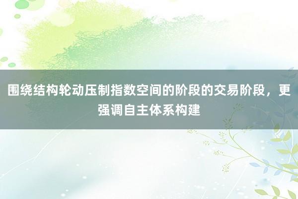 围绕结构轮动压制指数空间的阶段的交易阶段，更强调自主体系构建