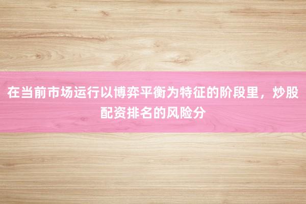 在当前市场运行以博弈平衡为特征的阶段里，炒股配资排名的风险分