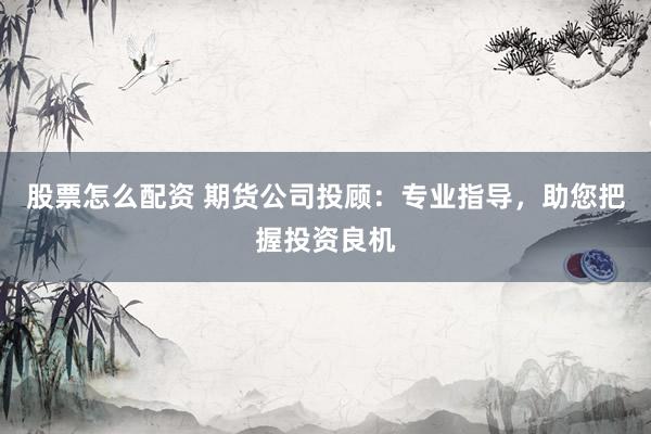 股票怎么配资 期货公司投顾：专业指导，助您把握投资良机