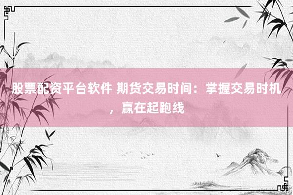 股票配资平台软件 期货交易时间：掌握交易时机，赢在起跑线