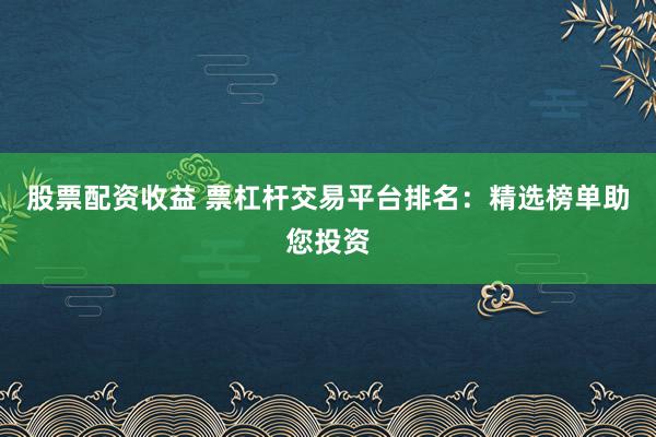股票配资收益 票杠杆交易平台排名：精选榜单助您投资