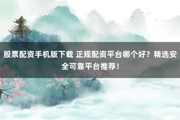 股票配资手机版下载 正规配资平台哪个好？精选安全可靠平台推荐！