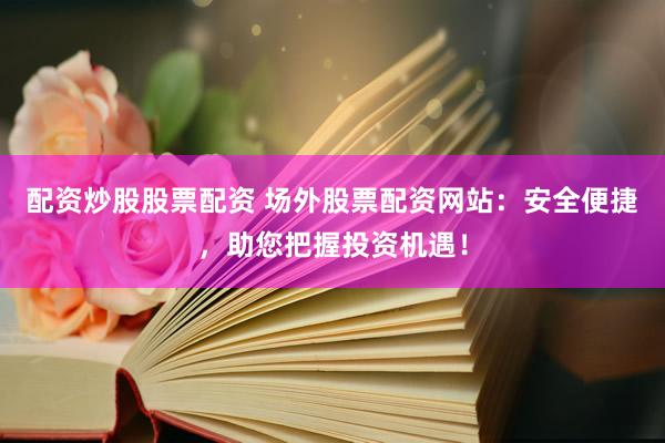 配资炒股股票配资 场外股票配资网站：安全便捷，助您把握投资机遇！