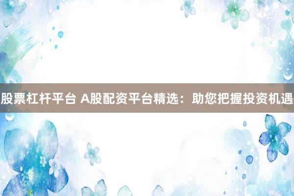 股票杠杆平台 A股配资平台精选：助您把握投资机遇