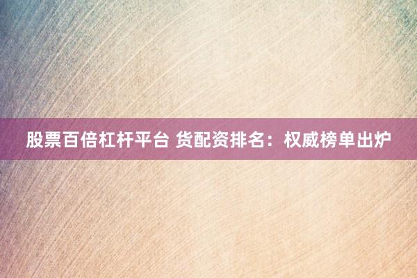 股票百倍杠杆平台 货配资排名：权威榜单出炉