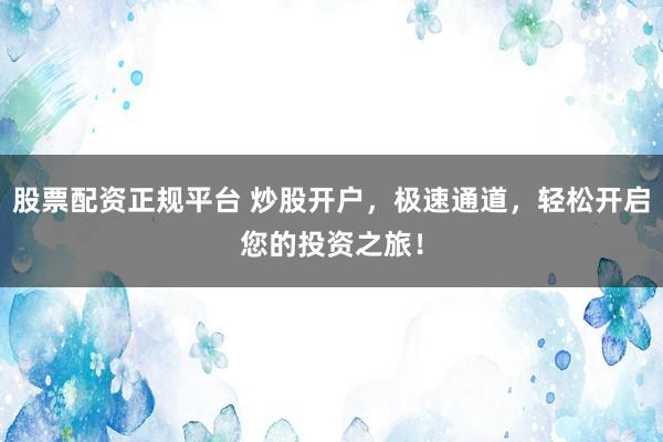 股票配资正规平台 炒股开户，极速通道，轻松开启您的投资之旅！