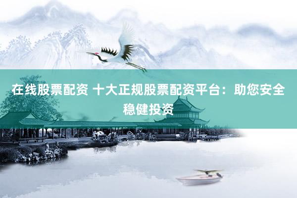 在线股票配资 十大正规股票配资平台：助您安全稳健投资