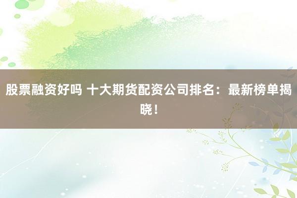 股票融资好吗 十大期货配资公司排名：最新榜单揭晓！