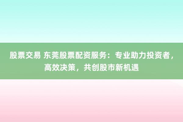 股票交易 东莞股票配资服务：专业助力投资者，高效决策，共创股市新机遇