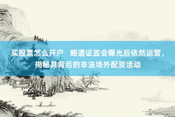 买股票怎么开户   略遭证监会曝光后依然运营，揭秘其背后的非法场外配资活动