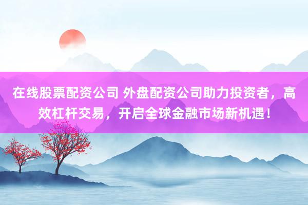 在线股票配资公司 外盘配资公司助力投资者，高效杠杆交易，开启全球金融市场新机遇！