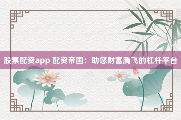 股票配资app 配资帝国：助您财富腾飞的杠杆平台