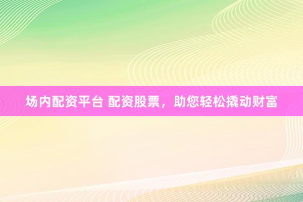 场内配资平台 配资股票，助您轻松撬动财富
