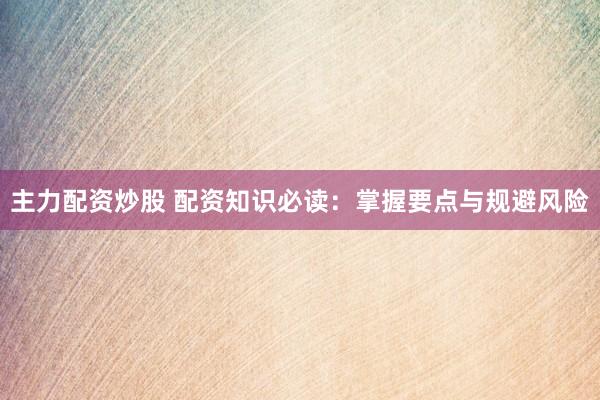 主力配资炒股 配资知识必读：掌握要点与规避风险