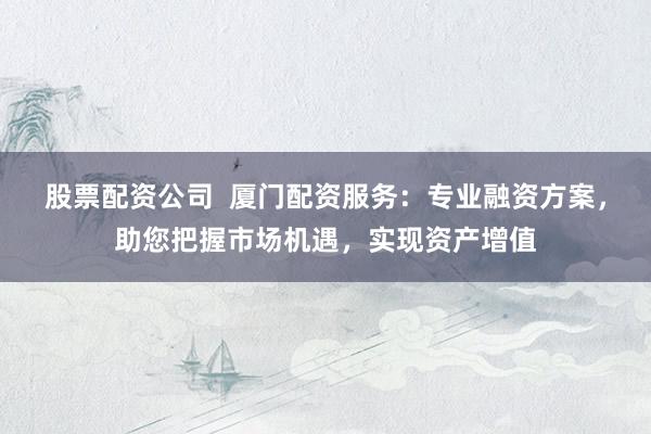 股票配资公司  厦门配资服务：专业融资方案，助您把握市场机遇，实现资产增值